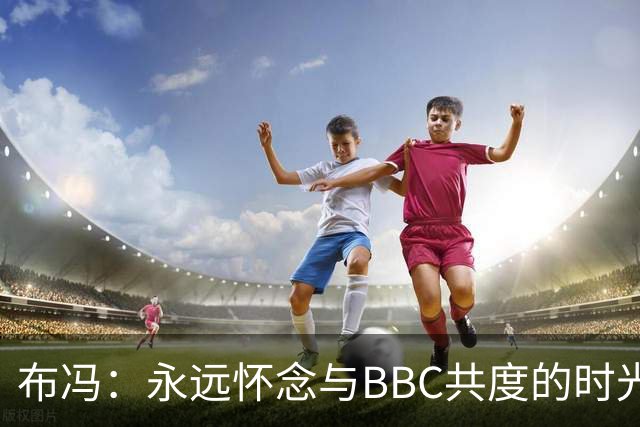 布冯：永远怀念与BBC共度的时光 基耶利尼就像好老师